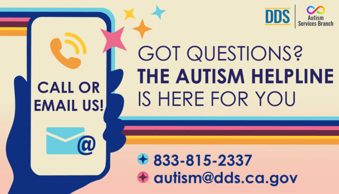Graphic of a hand holding a phone with the words: Call or email us. Next to that it reads: Got Questions? The Autism Helpline is here for you. 833-815-2337, autism@dds.ca.gov